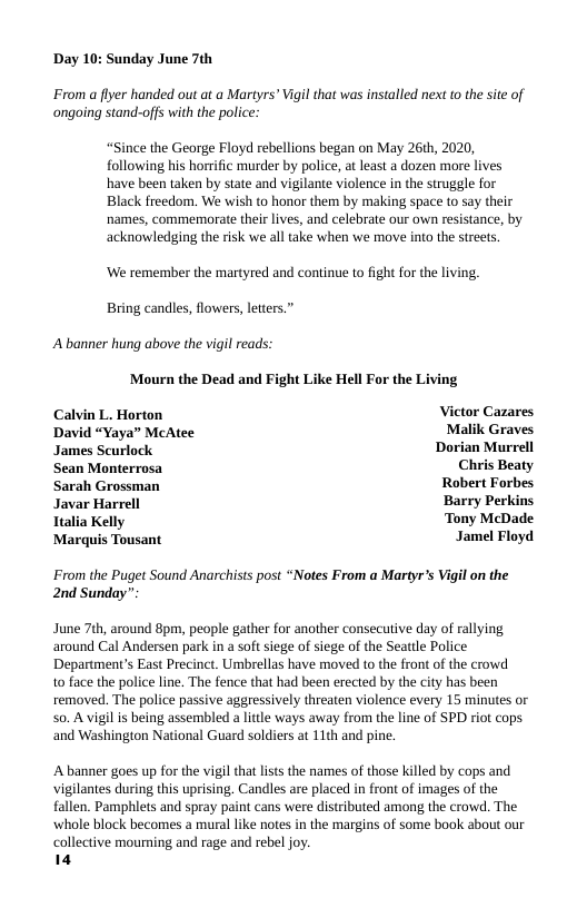 Day 10: Sunday June 7th  ‘From a flyer handed out at a Martyrs’ Vigi that was installed next to the sie of ongoing stand-offs with the police  “Since the George Floyd rebellions began on May 26th, 2020, following his horrific murder by police, at least a dozen more lives have been taken by state and vigilante violence in the struggle for Black freedom. We wish to honor them by making space to say their names, commemorate their lives, and celebrate our own resistance, by acknowledging the risk we all take when we move into the streets.  ‘We remember the martyred and continue to fight for the living, Bring candles, flowers, letters.”  A banner hung above the vigil reads:  Mourn the Dead and Fight Like Hell For the Living Calvin L. Horton Victor Cazares David “Yaya” McAtee Malik Graves  James Scurlock Dorian Murrell  Sean Monterrosa Chris Beaty Sarah Grossman Robert Forbes Javar Harrell Barry Perkins Italia Kelly ‘Tony McDade  Jamel Floyd  Marquis Tousant  From the Puget Sound Anarchists post “Notes From a Martyrs Vigil on the 2nd Sunday”  June 7th, around 8pm, people gather for another consecutive day of rallying around Cal Andersen park in a soft siege of siege of the Seattle Police Department’s East Precinct. Umbrellas have moved to the front of the crowd  10 face the police line. The fence that had been erected by the city has been removed. The police passive aggressively threaten violence every 15 minues or s0. A vigilis being assembled a litle ways away from the line of SPD riot cops and Washington National Guard soldiers at 11th and pine.  A banner goes up for the vigil that lsts the names of those killed by cops and vigilantes during this uprising. Candles are placed in front of images of the fallen. Pamphlets and spray paint cans were distributed among the crowd. The whole block becomes a mural like notes in the margins of some book about our collective mourning and rage and rebel joy.  14 